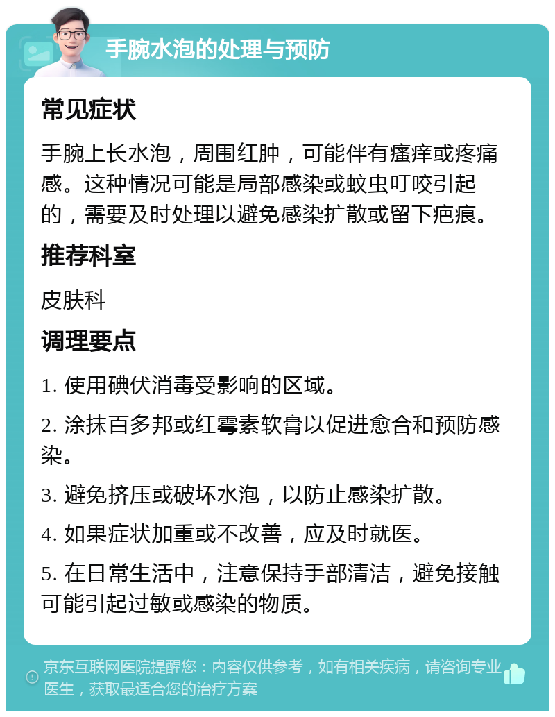 手腕水泡的处理与预防 常见症状 手腕上长水泡，周围红肿，可能伴有瘙痒或疼痛感。这种情况可能是局部感染或蚊虫叮咬引起的，需要及时处理以避免感染扩散或留下疤痕。 推荐科室 皮肤科 调理要点 1. 使用碘伏消毒受影响的区域。 2. 涂抹百多邦或红霉素软膏以促进愈合和预防感染。 3. 避免挤压或破坏水泡，以防止感染扩散。 4. 如果症状加重或不改善，应及时就医。 5. 在日常生活中，注意保持手部清洁，避免接触可能引起过敏或感染的物质。