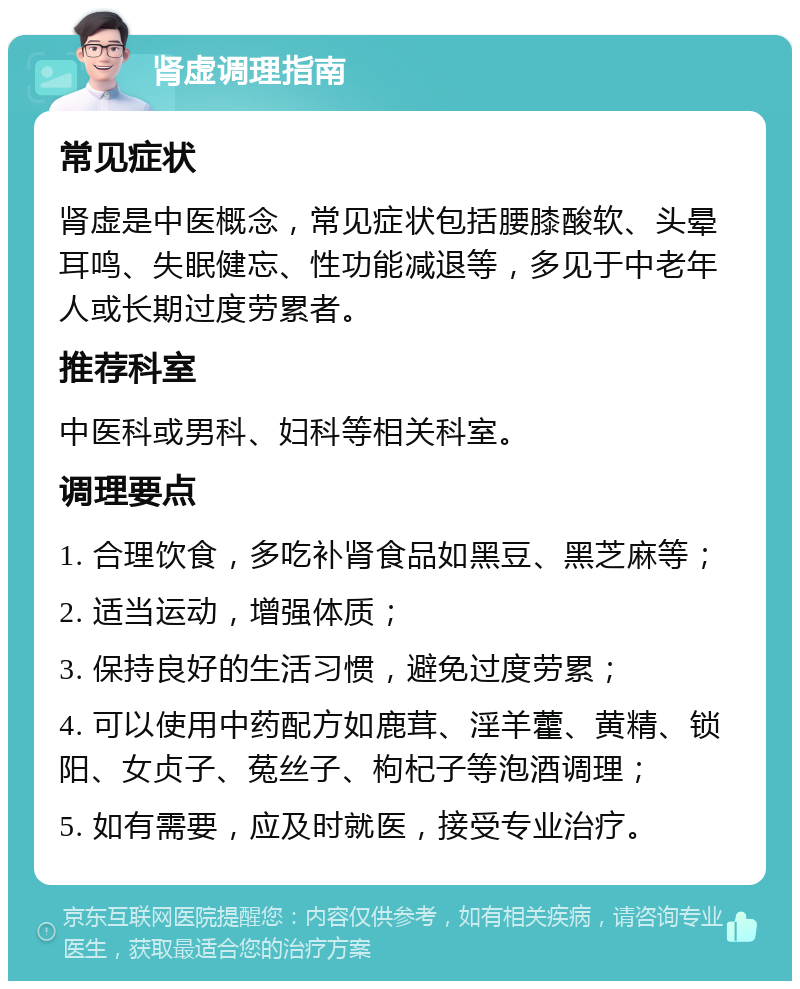 肾虚调理指南 常见症状 肾虚是中医概念，常见症状包括腰膝酸软、头晕耳鸣、失眠健忘、性功能减退等，多见于中老年人或长期过度劳累者。 推荐科室 中医科或男科、妇科等相关科室。 调理要点 1. 合理饮食，多吃补肾食品如黑豆、黑芝麻等； 2. 适当运动，增强体质； 3. 保持良好的生活习惯，避免过度劳累； 4. 可以使用中药配方如鹿茸、淫羊藿、黄精、锁阳、女贞子、菟丝子、枸杞子等泡酒调理； 5. 如有需要，应及时就医，接受专业治疗。