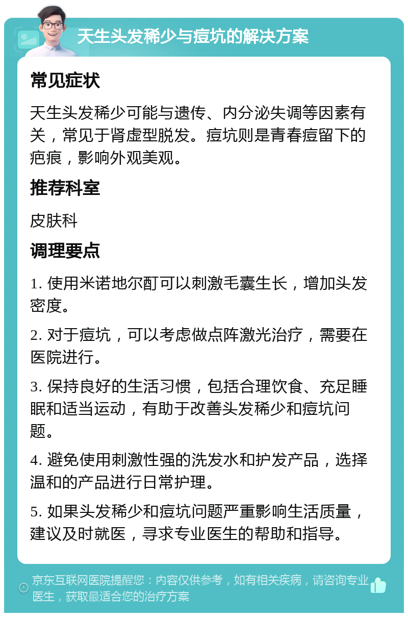 天生头发稀少与痘坑的解决方案 常见症状 天生头发稀少可能与遗传、内分泌失调等因素有关，常见于肾虚型脱发。痘坑则是青春痘留下的疤痕，影响外观美观。 推荐科室 皮肤科 调理要点 1. 使用米诺地尔酊可以刺激毛囊生长，增加头发密度。 2. 对于痘坑，可以考虑做点阵激光治疗，需要在医院进行。 3. 保持良好的生活习惯，包括合理饮食、充足睡眠和适当运动，有助于改善头发稀少和痘坑问题。 4. 避免使用刺激性强的洗发水和护发产品，选择温和的产品进行日常护理。 5. 如果头发稀少和痘坑问题严重影响生活质量，建议及时就医，寻求专业医生的帮助和指导。