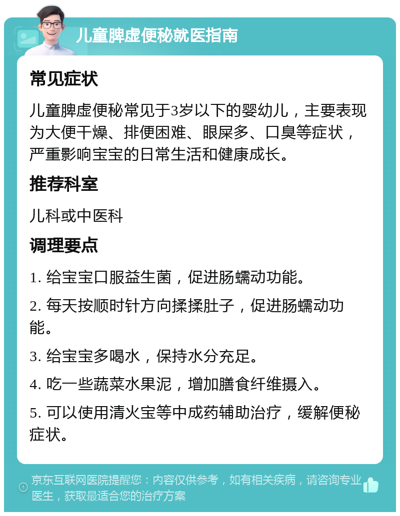 儿童脾虚便秘就医指南 常见症状 儿童脾虚便秘常见于3岁以下的婴幼儿，主要表现为大便干燥、排便困难、眼屎多、口臭等症状，严重影响宝宝的日常生活和健康成长。 推荐科室 儿科或中医科 调理要点 1. 给宝宝口服益生菌，促进肠蠕动功能。 2. 每天按顺时针方向揉揉肚子，促进肠蠕动功能。 3. 给宝宝多喝水，保持水分充足。 4. 吃一些蔬菜水果泥，增加膳食纤维摄入。 5. 可以使用清火宝等中成药辅助治疗，缓解便秘症状。