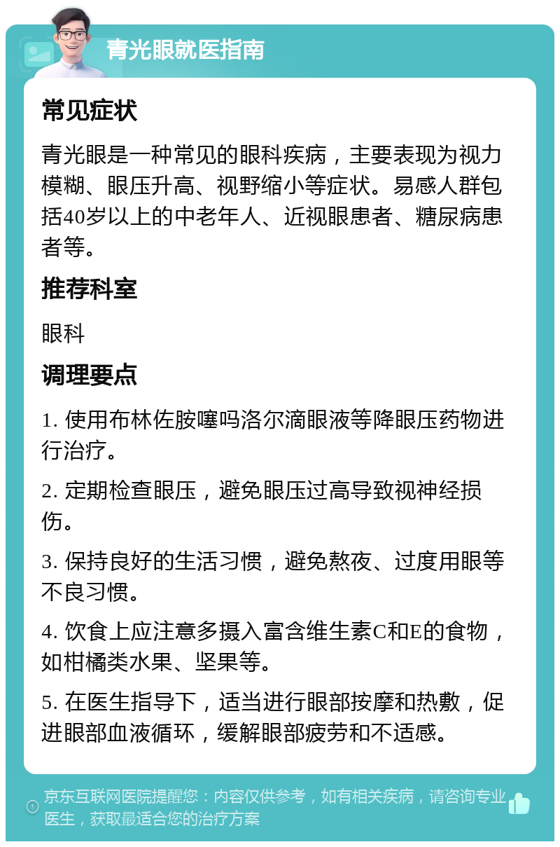 青光眼就医指南 常见症状 青光眼是一种常见的眼科疾病，主要表现为视力模糊、眼压升高、视野缩小等症状。易感人群包括40岁以上的中老年人、近视眼患者、糖尿病患者等。 推荐科室 眼科 调理要点 1. 使用布林佐胺噻吗洛尔滴眼液等降眼压药物进行治疗。 2. 定期检查眼压，避免眼压过高导致视神经损伤。 3. 保持良好的生活习惯，避免熬夜、过度用眼等不良习惯。 4. 饮食上应注意多摄入富含维生素C和E的食物，如柑橘类水果、坚果等。 5. 在医生指导下，适当进行眼部按摩和热敷，促进眼部血液循环，缓解眼部疲劳和不适感。