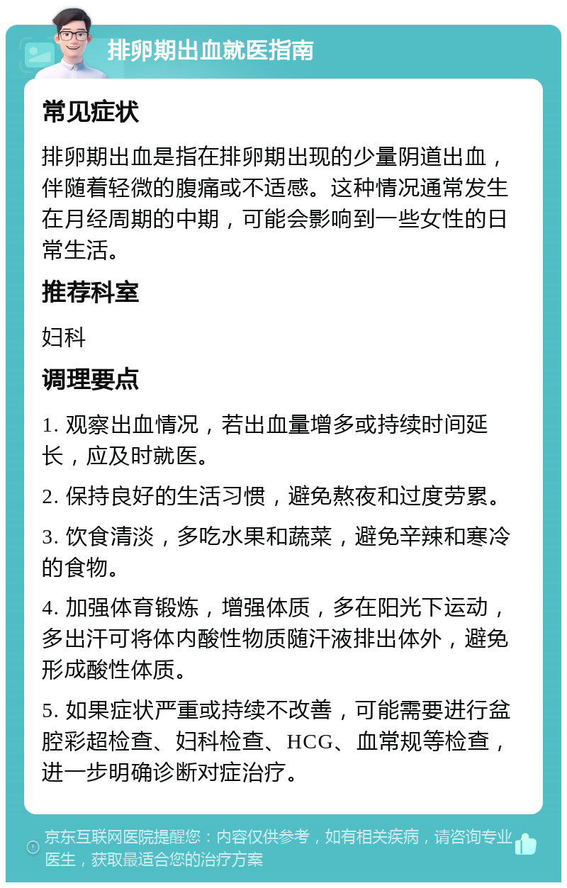 排卵期出血就医指南 常见症状 排卵期出血是指在排卵期出现的少量阴道出血，伴随着轻微的腹痛或不适感。这种情况通常发生在月经周期的中期，可能会影响到一些女性的日常生活。 推荐科室 妇科 调理要点 1. 观察出血情况，若出血量增多或持续时间延长，应及时就医。 2. 保持良好的生活习惯，避免熬夜和过度劳累。 3. 饮食清淡，多吃水果和蔬菜，避免辛辣和寒冷的食物。 4. 加强体育锻炼，增强体质，多在阳光下运动，多出汗可将体内酸性物质随汗液排出体外，避免形成酸性体质。 5. 如果症状严重或持续不改善，可能需要进行盆腔彩超检查、妇科检查、HCG、血常规等检查，进一步明确诊断对症治疗。