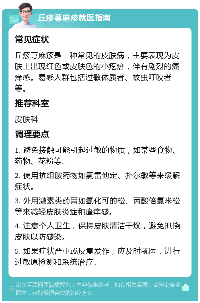 丘疹荨麻疹就医指南 常见症状 丘疹荨麻疹是一种常见的皮肤病，主要表现为皮肤上出现红色或皮肤色的小疙瘩，伴有剧烈的瘙痒感。易感人群包括过敏体质者、蚊虫叮咬者等。 推荐科室 皮肤科 调理要点 1. 避免接触可能引起过敏的物质，如某些食物、药物、花粉等。 2. 使用抗组胺药物如氯雷他定、扑尔敏等来缓解症状。 3. 外用激素类药膏如氢化可的松、丙酸倍氯米松等来减轻皮肤炎症和瘙痒感。 4. 注意个人卫生，保持皮肤清洁干燥，避免抓挠皮肤以防感染。 5. 如果症状严重或反复发作，应及时就医，进行过敏原检测和系统治疗。