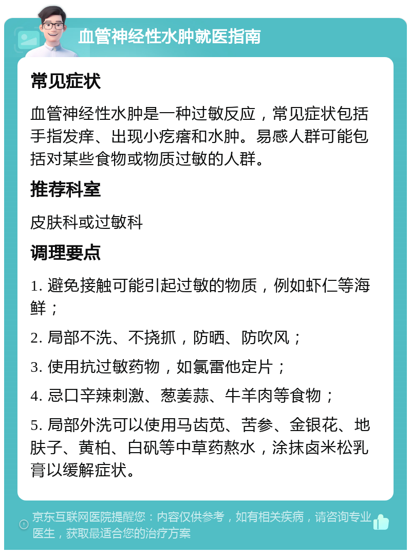 血管神经性水肿就医指南 常见症状 血管神经性水肿是一种过敏反应，常见症状包括手指发痒、出现小疙瘩和水肿。易感人群可能包括对某些食物或物质过敏的人群。 推荐科室 皮肤科或过敏科 调理要点 1. 避免接触可能引起过敏的物质，例如虾仁等海鲜； 2. 局部不洗、不挠抓，防晒、防吹风； 3. 使用抗过敏药物，如氯雷他定片； 4. 忌口辛辣刺激、葱姜蒜、牛羊肉等食物； 5. 局部外洗可以使用马齿苋、苦参、金银花、地肤子、黄柏、白矾等中草药熬水，涂抹卤米松乳膏以缓解症状。