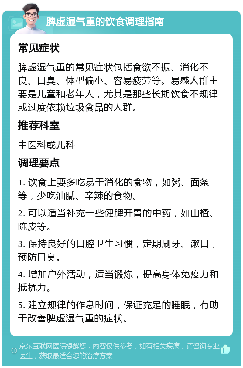 脾虚湿气重的饮食调理指南 常见症状 脾虚湿气重的常见症状包括食欲不振、消化不良、口臭、体型偏小、容易疲劳等。易感人群主要是儿童和老年人，尤其是那些长期饮食不规律或过度依赖垃圾食品的人群。 推荐科室 中医科或儿科 调理要点 1. 饮食上要多吃易于消化的食物，如粥、面条等，少吃油腻、辛辣的食物。 2. 可以适当补充一些健脾开胃的中药，如山楂、陈皮等。 3. 保持良好的口腔卫生习惯，定期刷牙、漱口，预防口臭。 4. 增加户外活动，适当锻炼，提高身体免疫力和抵抗力。 5. 建立规律的作息时间，保证充足的睡眠，有助于改善脾虚湿气重的症状。