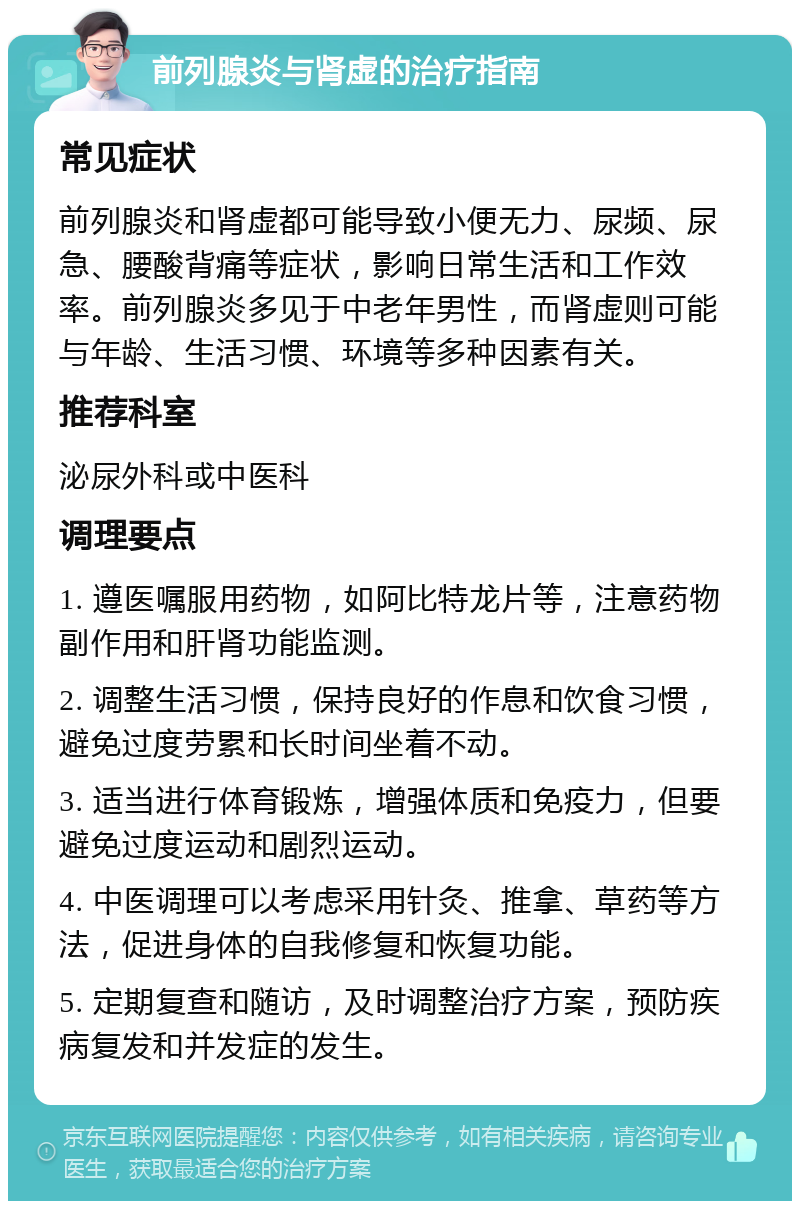 前列腺炎与肾虚的治疗指南 常见症状 前列腺炎和肾虚都可能导致小便无力、尿频、尿急、腰酸背痛等症状，影响日常生活和工作效率。前列腺炎多见于中老年男性，而肾虚则可能与年龄、生活习惯、环境等多种因素有关。 推荐科室 泌尿外科或中医科 调理要点 1. 遵医嘱服用药物，如阿比特龙片等，注意药物副作用和肝肾功能监测。 2. 调整生活习惯，保持良好的作息和饮食习惯，避免过度劳累和长时间坐着不动。 3. 适当进行体育锻炼，增强体质和免疫力，但要避免过度运动和剧烈运动。 4. 中医调理可以考虑采用针灸、推拿、草药等方法，促进身体的自我修复和恢复功能。 5. 定期复查和随访，及时调整治疗方案，预防疾病复发和并发症的发生。