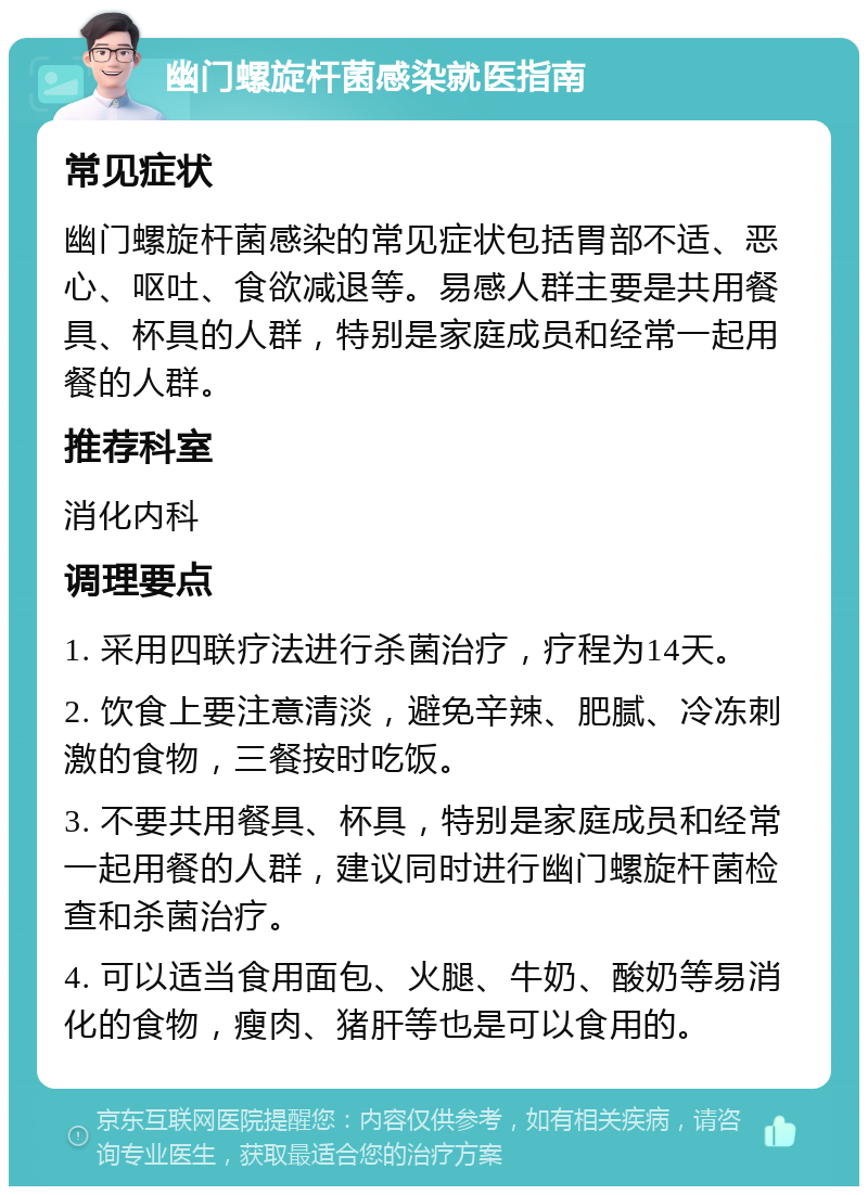 幽门螺旋杆菌感染就医指南 常见症状 幽门螺旋杆菌感染的常见症状包括胃部不适、恶心、呕吐、食欲减退等。易感人群主要是共用餐具、杯具的人群，特别是家庭成员和经常一起用餐的人群。 推荐科室 消化内科 调理要点 1. 采用四联疗法进行杀菌治疗，疗程为14天。 2. 饮食上要注意清淡，避免辛辣、肥腻、冷冻刺激的食物，三餐按时吃饭。 3. 不要共用餐具、杯具，特别是家庭成员和经常一起用餐的人群，建议同时进行幽门螺旋杆菌检查和杀菌治疗。 4. 可以适当食用面包、火腿、牛奶、酸奶等易消化的食物，瘦肉、猪肝等也是可以食用的。