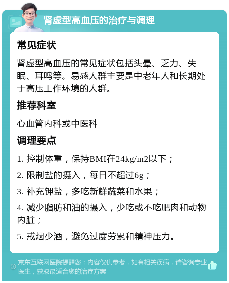 肾虚型高血压的治疗与调理 常见症状 肾虚型高血压的常见症状包括头晕、乏力、失眠、耳鸣等。易感人群主要是中老年人和长期处于高压工作环境的人群。 推荐科室 心血管内科或中医科 调理要点 1. 控制体重，保持BMI在24kg/m2以下； 2. 限制盐的摄入，每日不超过6g； 3. 补充钾盐，多吃新鲜蔬菜和水果； 4. 减少脂肪和油的摄入，少吃或不吃肥肉和动物内脏； 5. 戒烟少酒，避免过度劳累和精神压力。