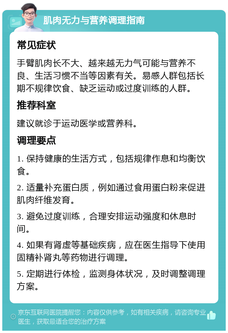 肌肉无力与营养调理指南 常见症状 手臂肌肉长不大、越来越无力气可能与营养不良、生活习惯不当等因素有关。易感人群包括长期不规律饮食、缺乏运动或过度训练的人群。 推荐科室 建议就诊于运动医学或营养科。 调理要点 1. 保持健康的生活方式，包括规律作息和均衡饮食。 2. 适量补充蛋白质，例如通过食用蛋白粉来促进肌肉纤维发育。 3. 避免过度训练，合理安排运动强度和休息时间。 4. 如果有肾虚等基础疾病，应在医生指导下使用固精补肾丸等药物进行调理。 5. 定期进行体检，监测身体状况，及时调整调理方案。