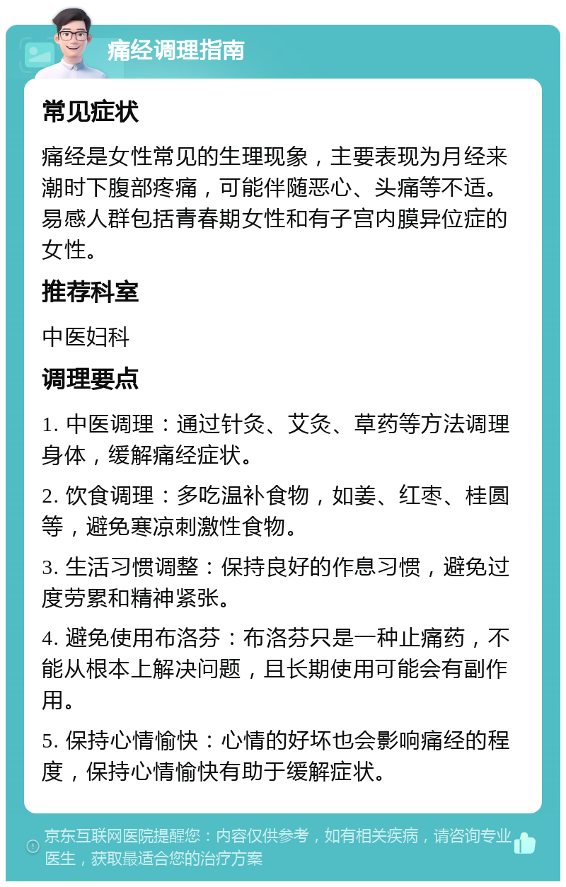 痛经调理指南 常见症状 痛经是女性常见的生理现象，主要表现为月经来潮时下腹部疼痛，可能伴随恶心、头痛等不适。易感人群包括青春期女性和有子宫内膜异位症的女性。 推荐科室 中医妇科 调理要点 1. 中医调理：通过针灸、艾灸、草药等方法调理身体，缓解痛经症状。 2. 饮食调理：多吃温补食物，如姜、红枣、桂圆等，避免寒凉刺激性食物。 3. 生活习惯调整：保持良好的作息习惯，避免过度劳累和精神紧张。 4. 避免使用布洛芬：布洛芬只是一种止痛药，不能从根本上解决问题，且长期使用可能会有副作用。 5. 保持心情愉快：心情的好坏也会影响痛经的程度，保持心情愉快有助于缓解症状。