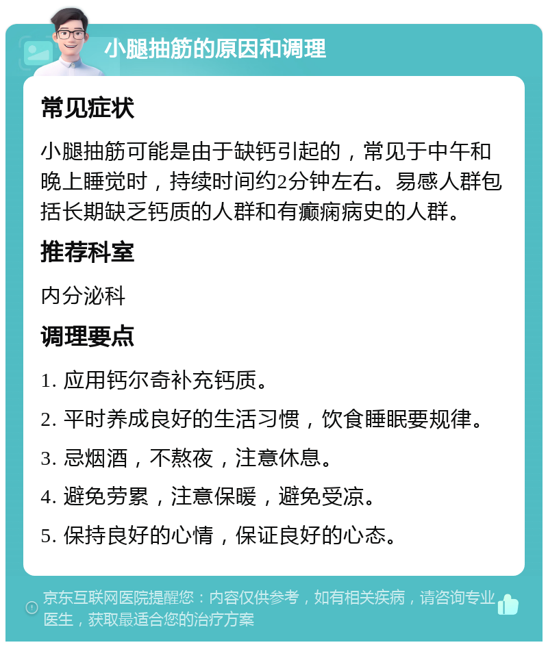 小腿抽筋的原因和调理 常见症状 小腿抽筋可能是由于缺钙引起的，常见于中午和晚上睡觉时，持续时间约2分钟左右。易感人群包括长期缺乏钙质的人群和有癫痫病史的人群。 推荐科室 内分泌科 调理要点 1. 应用钙尔奇补充钙质。 2. 平时养成良好的生活习惯，饮食睡眠要规律。 3. 忌烟酒，不熬夜，注意休息。 4. 避免劳累，注意保暖，避免受凉。 5. 保持良好的心情，保证良好的心态。