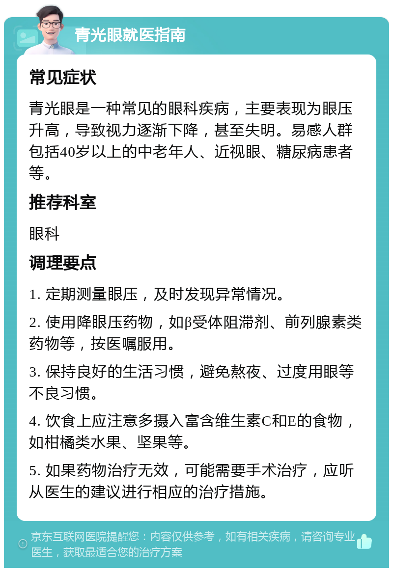 青光眼就医指南 常见症状 青光眼是一种常见的眼科疾病，主要表现为眼压升高，导致视力逐渐下降，甚至失明。易感人群包括40岁以上的中老年人、近视眼、糖尿病患者等。 推荐科室 眼科 调理要点 1. 定期测量眼压，及时发现异常情况。 2. 使用降眼压药物，如β受体阻滞剂、前列腺素类药物等，按医嘱服用。 3. 保持良好的生活习惯，避免熬夜、过度用眼等不良习惯。 4. 饮食上应注意多摄入富含维生素C和E的食物，如柑橘类水果、坚果等。 5. 如果药物治疗无效，可能需要手术治疗，应听从医生的建议进行相应的治疗措施。