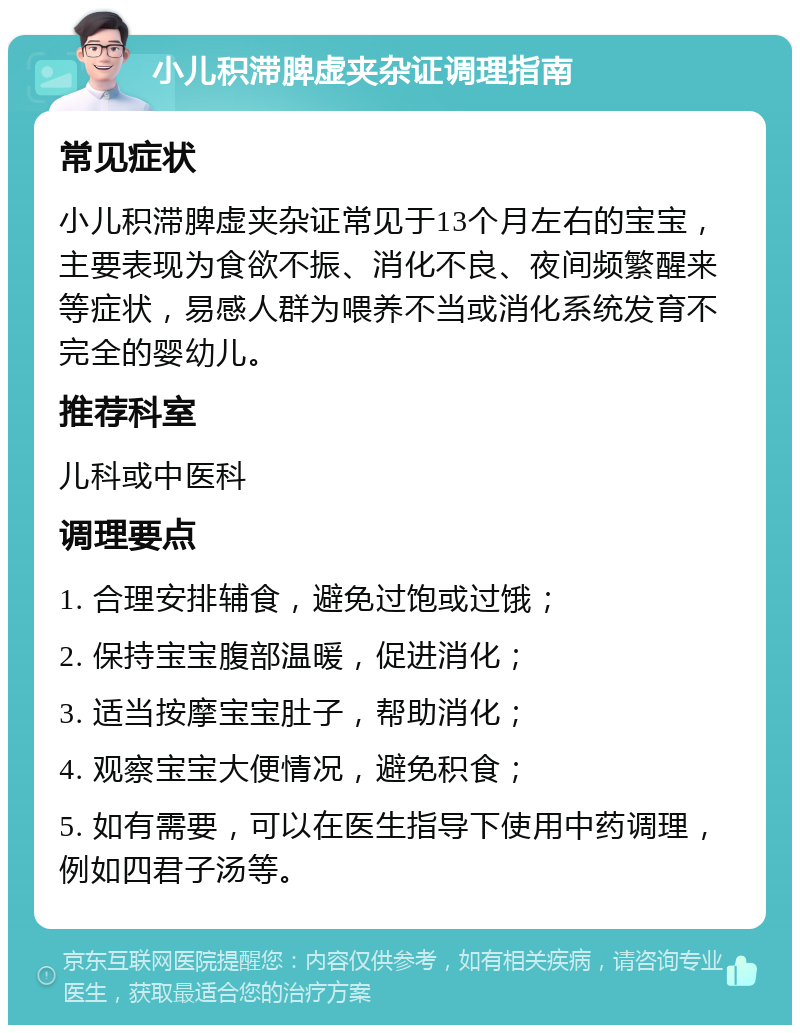 小儿积滞脾虚夹杂证调理指南 常见症状 小儿积滞脾虚夹杂证常见于13个月左右的宝宝，主要表现为食欲不振、消化不良、夜间频繁醒来等症状，易感人群为喂养不当或消化系统发育不完全的婴幼儿。 推荐科室 儿科或中医科 调理要点 1. 合理安排辅食，避免过饱或过饿； 2. 保持宝宝腹部温暖，促进消化； 3. 适当按摩宝宝肚子，帮助消化； 4. 观察宝宝大便情况，避免积食； 5. 如有需要，可以在医生指导下使用中药调理，例如四君子汤等。