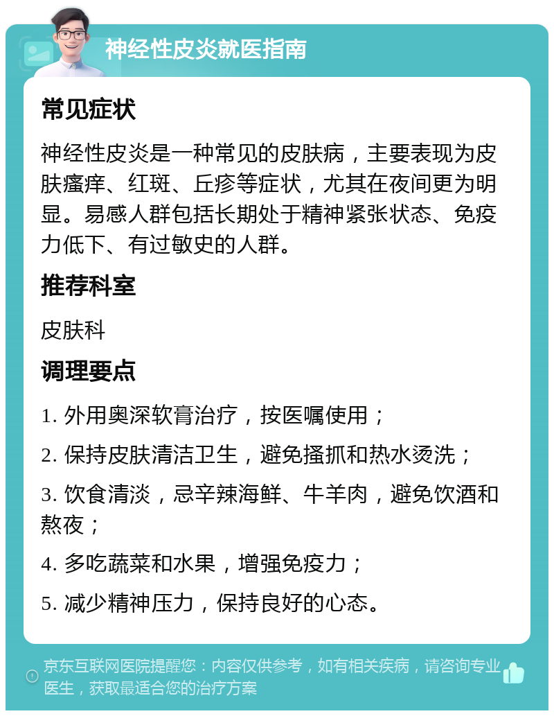 神经性皮炎就医指南 常见症状 神经性皮炎是一种常见的皮肤病，主要表现为皮肤瘙痒、红斑、丘疹等症状，尤其在夜间更为明显。易感人群包括长期处于精神紧张状态、免疫力低下、有过敏史的人群。 推荐科室 皮肤科 调理要点 1. 外用奥深软膏治疗，按医嘱使用； 2. 保持皮肤清洁卫生，避免搔抓和热水烫洗； 3. 饮食清淡，忌辛辣海鲜、牛羊肉，避免饮酒和熬夜； 4. 多吃蔬菜和水果，增强免疫力； 5. 减少精神压力，保持良好的心态。