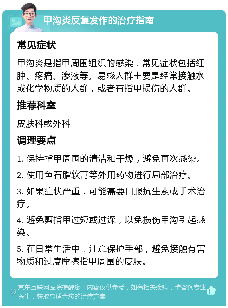 甲沟炎反复发作的治疗指南 常见症状 甲沟炎是指甲周围组织的感染，常见症状包括红肿、疼痛、渗液等。易感人群主要是经常接触水或化学物质的人群，或者有指甲损伤的人群。 推荐科室 皮肤科或外科 调理要点 1. 保持指甲周围的清洁和干燥，避免再次感染。 2. 使用鱼石脂软膏等外用药物进行局部治疗。 3. 如果症状严重，可能需要口服抗生素或手术治疗。 4. 避免剪指甲过短或过深，以免损伤甲沟引起感染。 5. 在日常生活中，注意保护手部，避免接触有害物质和过度摩擦指甲周围的皮肤。