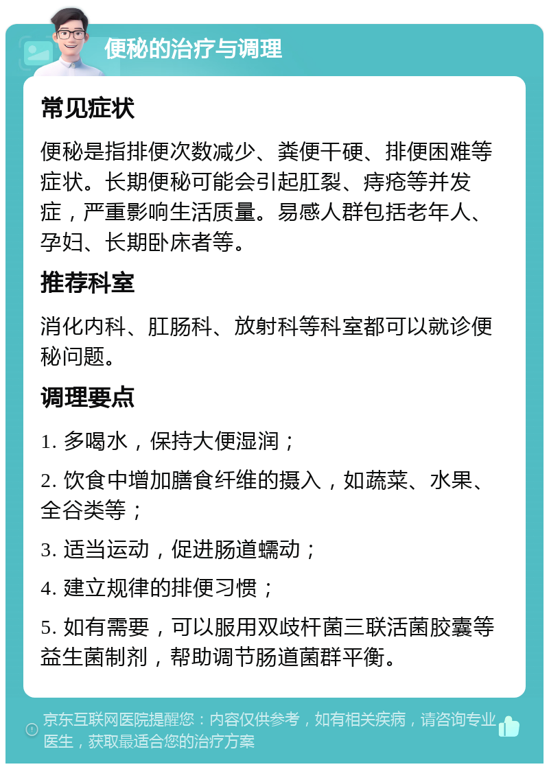 便秘的治疗与调理 常见症状 便秘是指排便次数减少、粪便干硬、排便困难等症状。长期便秘可能会引起肛裂、痔疮等并发症，严重影响生活质量。易感人群包括老年人、孕妇、长期卧床者等。 推荐科室 消化内科、肛肠科、放射科等科室都可以就诊便秘问题。 调理要点 1. 多喝水，保持大便湿润； 2. 饮食中增加膳食纤维的摄入，如蔬菜、水果、全谷类等； 3. 适当运动，促进肠道蠕动； 4. 建立规律的排便习惯； 5. 如有需要，可以服用双歧杆菌三联活菌胶囊等益生菌制剂，帮助调节肠道菌群平衡。