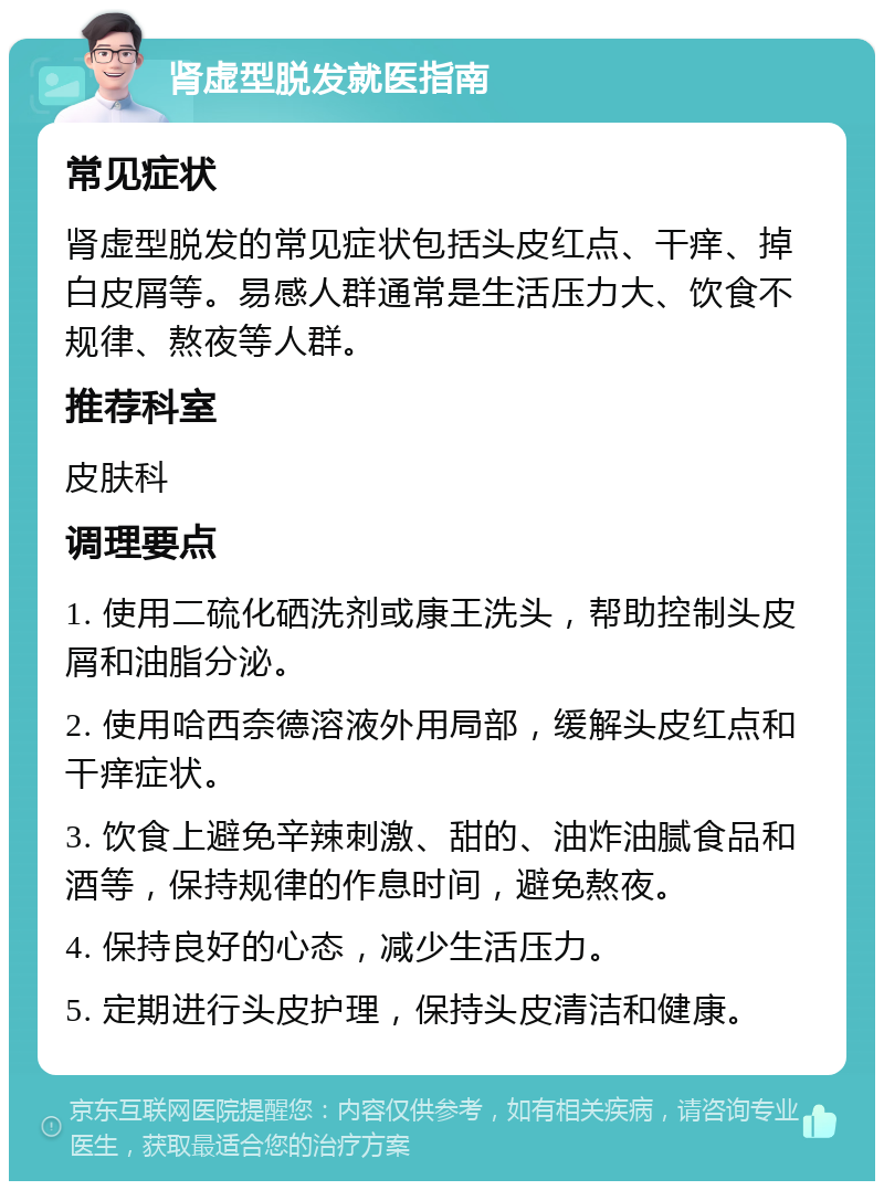 肾虚型脱发就医指南 常见症状 肾虚型脱发的常见症状包括头皮红点、干痒、掉白皮屑等。易感人群通常是生活压力大、饮食不规律、熬夜等人群。 推荐科室 皮肤科 调理要点 1. 使用二硫化硒洗剂或康王洗头，帮助控制头皮屑和油脂分泌。 2. 使用哈西奈德溶液外用局部，缓解头皮红点和干痒症状。 3. 饮食上避免辛辣刺激、甜的、油炸油腻食品和酒等，保持规律的作息时间，避免熬夜。 4. 保持良好的心态，减少生活压力。 5. 定期进行头皮护理，保持头皮清洁和健康。