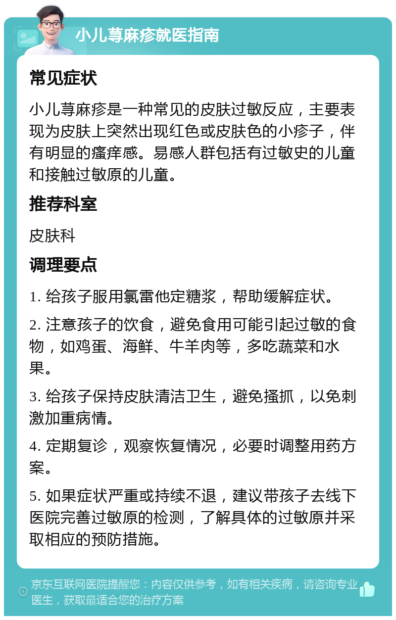 小儿荨麻疹就医指南 常见症状 小儿荨麻疹是一种常见的皮肤过敏反应，主要表现为皮肤上突然出现红色或皮肤色的小疹子，伴有明显的瘙痒感。易感人群包括有过敏史的儿童和接触过敏原的儿童。 推荐科室 皮肤科 调理要点 1. 给孩子服用氯雷他定糖浆，帮助缓解症状。 2. 注意孩子的饮食，避免食用可能引起过敏的食物，如鸡蛋、海鲜、牛羊肉等，多吃蔬菜和水果。 3. 给孩子保持皮肤清洁卫生，避免搔抓，以免刺激加重病情。 4. 定期复诊，观察恢复情况，必要时调整用药方案。 5. 如果症状严重或持续不退，建议带孩子去线下医院完善过敏原的检测，了解具体的过敏原并采取相应的预防措施。