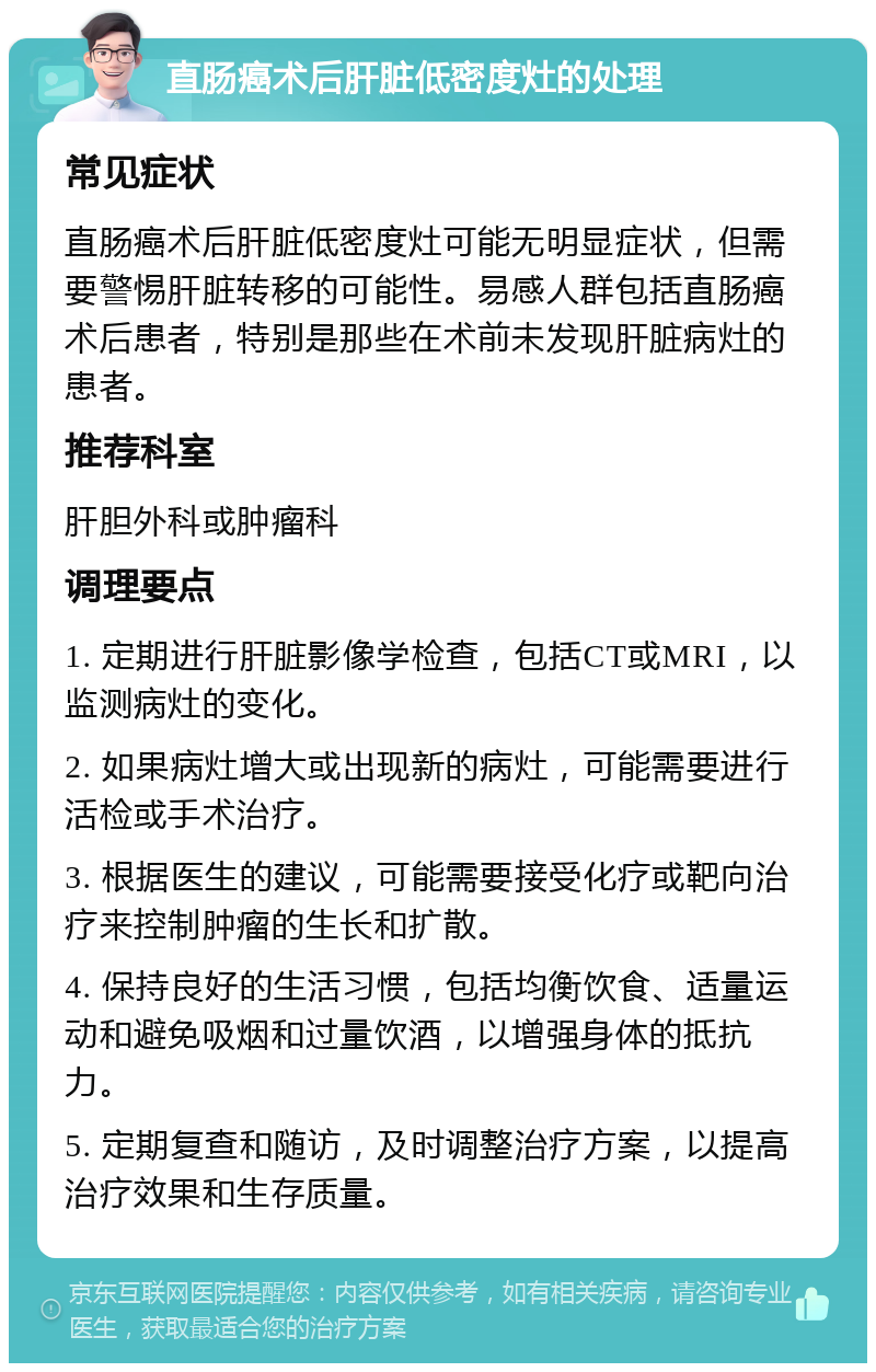 直肠癌术后肝脏低密度灶的处理 常见症状 直肠癌术后肝脏低密度灶可能无明显症状，但需要警惕肝脏转移的可能性。易感人群包括直肠癌术后患者，特别是那些在术前未发现肝脏病灶的患者。 推荐科室 肝胆外科或肿瘤科 调理要点 1. 定期进行肝脏影像学检查，包括CT或MRI，以监测病灶的变化。 2. 如果病灶增大或出现新的病灶，可能需要进行活检或手术治疗。 3. 根据医生的建议，可能需要接受化疗或靶向治疗来控制肿瘤的生长和扩散。 4. 保持良好的生活习惯，包括均衡饮食、适量运动和避免吸烟和过量饮酒，以增强身体的抵抗力。 5. 定期复查和随访，及时调整治疗方案，以提高治疗效果和生存质量。