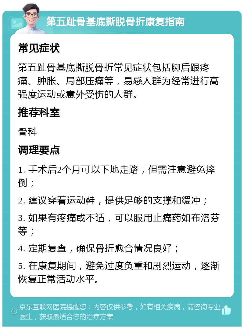 第五趾骨基底撕脱骨折康复指南 常见症状 第五趾骨基底撕脱骨折常见症状包括脚后跟疼痛、肿胀、局部压痛等，易感人群为经常进行高强度运动或意外受伤的人群。 推荐科室 骨科 调理要点 1. 手术后2个月可以下地走路，但需注意避免摔倒； 2. 建议穿着运动鞋，提供足够的支撑和缓冲； 3. 如果有疼痛或不适，可以服用止痛药如布洛芬等； 4. 定期复查，确保骨折愈合情况良好； 5. 在康复期间，避免过度负重和剧烈运动，逐渐恢复正常活动水平。