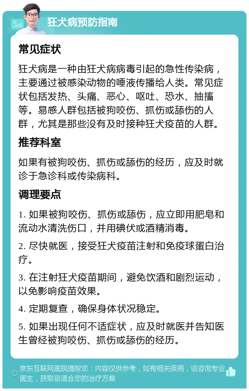 狂犬病预防指南 常见症状 狂犬病是一种由狂犬病病毒引起的急性传染病，主要通过被感染动物的唾液传播给人类。常见症状包括发热、头痛、恶心、呕吐、恐水、抽搐等。易感人群包括被狗咬伤、抓伤或舔伤的人群，尤其是那些没有及时接种狂犬疫苗的人群。 推荐科室 如果有被狗咬伤、抓伤或舔伤的经历，应及时就诊于急诊科或传染病科。 调理要点 1. 如果被狗咬伤、抓伤或舔伤，应立即用肥皂和流动水清洗伤口，并用碘伏或酒精消毒。 2. 尽快就医，接受狂犬疫苗注射和免疫球蛋白治疗。 3. 在注射狂犬疫苗期间，避免饮酒和剧烈运动，以免影响疫苗效果。 4. 定期复查，确保身体状况稳定。 5. 如果出现任何不适症状，应及时就医并告知医生曾经被狗咬伤、抓伤或舔伤的经历。