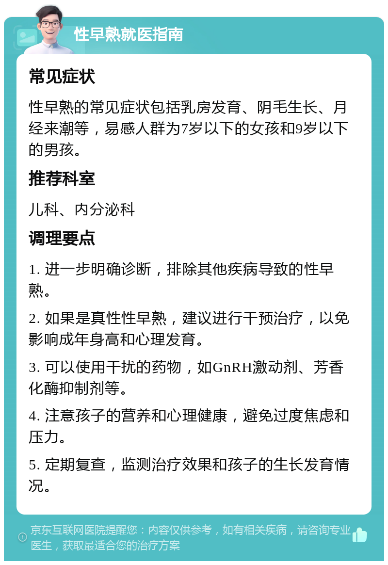 性早熟就医指南 常见症状 性早熟的常见症状包括乳房发育、阴毛生长、月经来潮等，易感人群为7岁以下的女孩和9岁以下的男孩。 推荐科室 儿科、内分泌科 调理要点 1. 进一步明确诊断，排除其他疾病导致的性早熟。 2. 如果是真性性早熟，建议进行干预治疗，以免影响成年身高和心理发育。 3. 可以使用干扰的药物，如GnRH激动剂、芳香化酶抑制剂等。 4. 注意孩子的营养和心理健康，避免过度焦虑和压力。 5. 定期复查，监测治疗效果和孩子的生长发育情况。