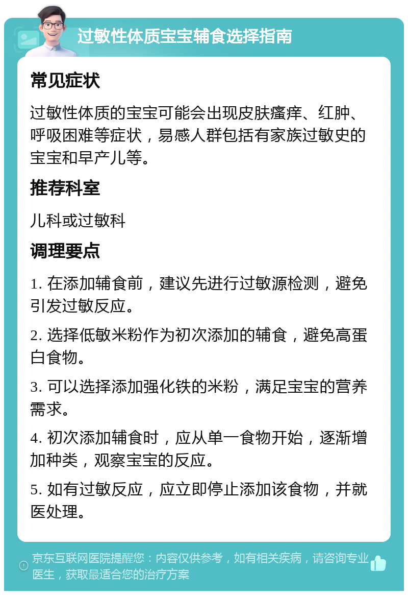 过敏性体质宝宝辅食选择指南 常见症状 过敏性体质的宝宝可能会出现皮肤瘙痒、红肿、呼吸困难等症状，易感人群包括有家族过敏史的宝宝和早产儿等。 推荐科室 儿科或过敏科 调理要点 1. 在添加辅食前，建议先进行过敏源检测，避免引发过敏反应。 2. 选择低敏米粉作为初次添加的辅食，避免高蛋白食物。 3. 可以选择添加强化铁的米粉，满足宝宝的营养需求。 4. 初次添加辅食时，应从单一食物开始，逐渐增加种类，观察宝宝的反应。 5. 如有过敏反应，应立即停止添加该食物，并就医处理。