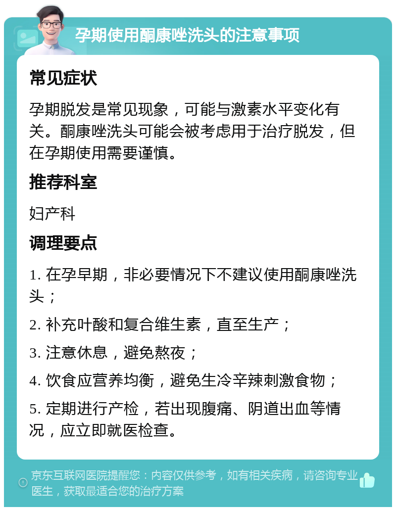 孕期使用酮康唑洗头的注意事项 常见症状 孕期脱发是常见现象，可能与激素水平变化有关。酮康唑洗头可能会被考虑用于治疗脱发，但在孕期使用需要谨慎。 推荐科室 妇产科 调理要点 1. 在孕早期，非必要情况下不建议使用酮康唑洗头； 2. 补充叶酸和复合维生素，直至生产； 3. 注意休息，避免熬夜； 4. 饮食应营养均衡，避免生冷辛辣刺激食物； 5. 定期进行产检，若出现腹痛、阴道出血等情况，应立即就医检查。