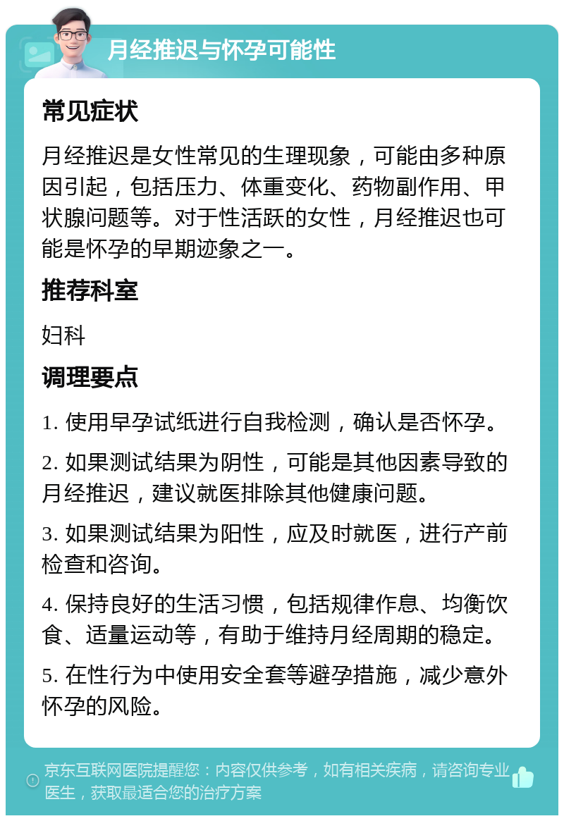 月经推迟与怀孕可能性 常见症状 月经推迟是女性常见的生理现象，可能由多种原因引起，包括压力、体重变化、药物副作用、甲状腺问题等。对于性活跃的女性，月经推迟也可能是怀孕的早期迹象之一。 推荐科室 妇科 调理要点 1. 使用早孕试纸进行自我检测，确认是否怀孕。 2. 如果测试结果为阴性，可能是其他因素导致的月经推迟，建议就医排除其他健康问题。 3. 如果测试结果为阳性，应及时就医，进行产前检查和咨询。 4. 保持良好的生活习惯，包括规律作息、均衡饮食、适量运动等，有助于维持月经周期的稳定。 5. 在性行为中使用安全套等避孕措施，减少意外怀孕的风险。