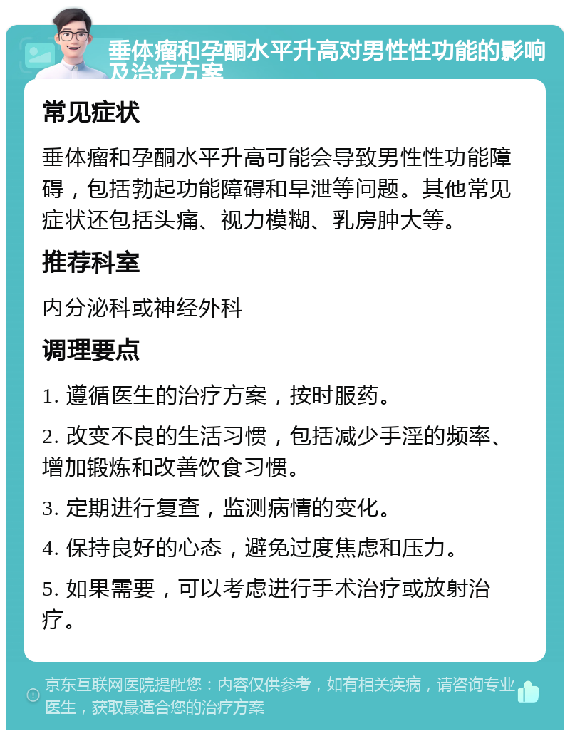 垂体瘤和孕酮水平升高对男性性功能的影响及治疗方案 常见症状 垂体瘤和孕酮水平升高可能会导致男性性功能障碍，包括勃起功能障碍和早泄等问题。其他常见症状还包括头痛、视力模糊、乳房肿大等。 推荐科室 内分泌科或神经外科 调理要点 1. 遵循医生的治疗方案，按时服药。 2. 改变不良的生活习惯，包括减少手淫的频率、增加锻炼和改善饮食习惯。 3. 定期进行复查，监测病情的变化。 4. 保持良好的心态，避免过度焦虑和压力。 5. 如果需要，可以考虑进行手术治疗或放射治疗。