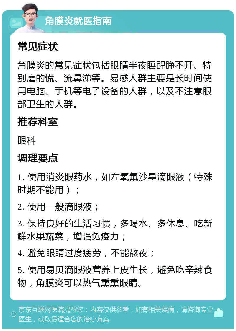 角膜炎就医指南 常见症状 角膜炎的常见症状包括眼睛半夜睡醒睁不开、特别磨的慌、流鼻涕等。易感人群主要是长时间使用电脑、手机等电子设备的人群，以及不注意眼部卫生的人群。 推荐科室 眼科 调理要点 1. 使用消炎眼药水，如左氧氟沙星滴眼液（特殊时期不能用）； 2. 使用一般滴眼液； 3. 保持良好的生活习惯，多喝水、多休息、吃新鲜水果蔬菜，增强免疫力； 4. 避免眼睛过度疲劳，不能熬夜； 5. 使用易贝滴眼液营养上皮生长，避免吃辛辣食物，角膜炎可以热气熏熏眼睛。