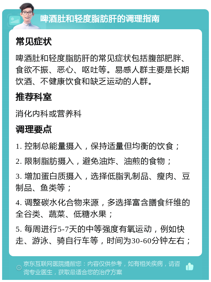 啤酒肚和轻度脂肪肝的调理指南 常见症状 啤酒肚和轻度脂肪肝的常见症状包括腹部肥胖、食欲不振、恶心、呕吐等。易感人群主要是长期饮酒、不健康饮食和缺乏运动的人群。 推荐科室 消化内科或营养科 调理要点 1. 控制总能量摄入，保持适量但均衡的饮食； 2. 限制脂肪摄入，避免油炸、油煎的食物； 3. 增加蛋白质摄入，选择低脂乳制品、瘦肉、豆制品、鱼类等； 4. 调整碳水化合物来源，多选择富含膳食纤维的全谷类、蔬菜、低糖水果； 5. 每周进行5-7天的中等强度有氧运动，例如快走、游泳、骑自行车等，时间为30-60分钟左右；