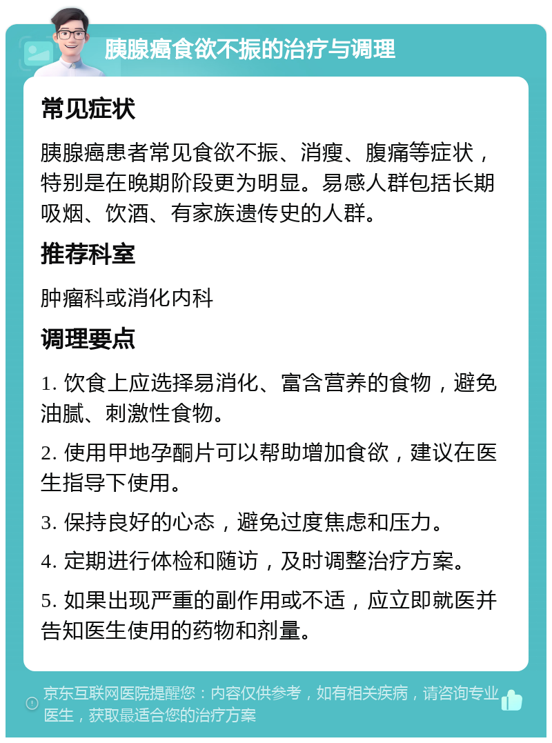 胰腺癌食欲不振的治疗与调理 常见症状 胰腺癌患者常见食欲不振、消瘦、腹痛等症状，特别是在晚期阶段更为明显。易感人群包括长期吸烟、饮酒、有家族遗传史的人群。 推荐科室 肿瘤科或消化内科 调理要点 1. 饮食上应选择易消化、富含营养的食物，避免油腻、刺激性食物。 2. 使用甲地孕酮片可以帮助增加食欲，建议在医生指导下使用。 3. 保持良好的心态，避免过度焦虑和压力。 4. 定期进行体检和随访，及时调整治疗方案。 5. 如果出现严重的副作用或不适，应立即就医并告知医生使用的药物和剂量。