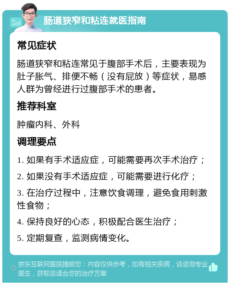 肠道狭窄和粘连就医指南 常见症状 肠道狭窄和粘连常见于腹部手术后，主要表现为肚子胀气、排便不畅（没有屁放）等症状，易感人群为曾经进行过腹部手术的患者。 推荐科室 肿瘤内科、外科 调理要点 1. 如果有手术适应症，可能需要再次手术治疗； 2. 如果没有手术适应症，可能需要进行化疗； 3. 在治疗过程中，注意饮食调理，避免食用刺激性食物； 4. 保持良好的心态，积极配合医生治疗； 5. 定期复查，监测病情变化。