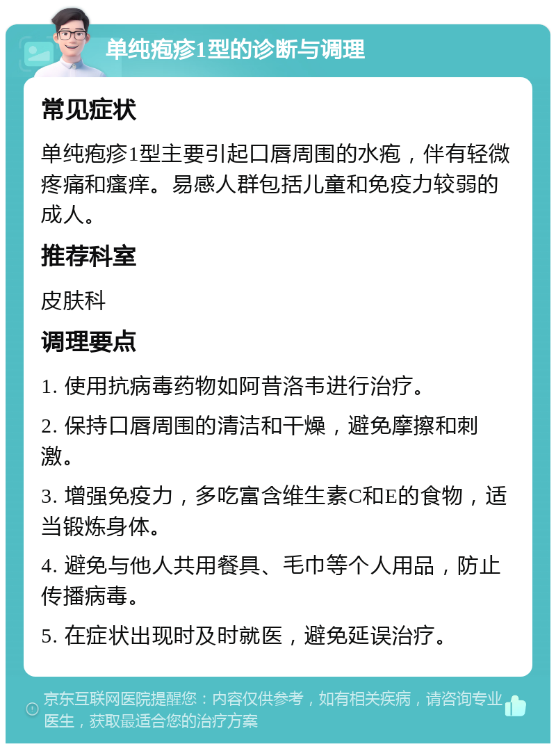 单纯疱疹1型的诊断与调理 常见症状 单纯疱疹1型主要引起口唇周围的水疱，伴有轻微疼痛和瘙痒。易感人群包括儿童和免疫力较弱的成人。 推荐科室 皮肤科 调理要点 1. 使用抗病毒药物如阿昔洛韦进行治疗。 2. 保持口唇周围的清洁和干燥，避免摩擦和刺激。 3. 增强免疫力，多吃富含维生素C和E的食物，适当锻炼身体。 4. 避免与他人共用餐具、毛巾等个人用品，防止传播病毒。 5. 在症状出现时及时就医，避免延误治疗。