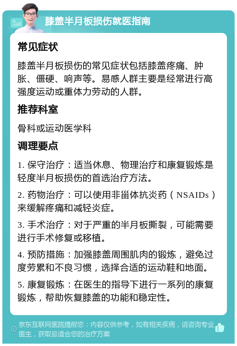 膝盖半月板损伤就医指南 常见症状 膝盖半月板损伤的常见症状包括膝盖疼痛、肿胀、僵硬、响声等。易感人群主要是经常进行高强度运动或重体力劳动的人群。 推荐科室 骨科或运动医学科 调理要点 1. 保守治疗：适当休息、物理治疗和康复锻炼是轻度半月板损伤的首选治疗方法。 2. 药物治疗：可以使用非甾体抗炎药（NSAIDs）来缓解疼痛和减轻炎症。 3. 手术治疗：对于严重的半月板撕裂，可能需要进行手术修复或移植。 4. 预防措施：加强膝盖周围肌肉的锻炼，避免过度劳累和不良习惯，选择合适的运动鞋和地面。 5. 康复锻炼：在医生的指导下进行一系列的康复锻炼，帮助恢复膝盖的功能和稳定性。