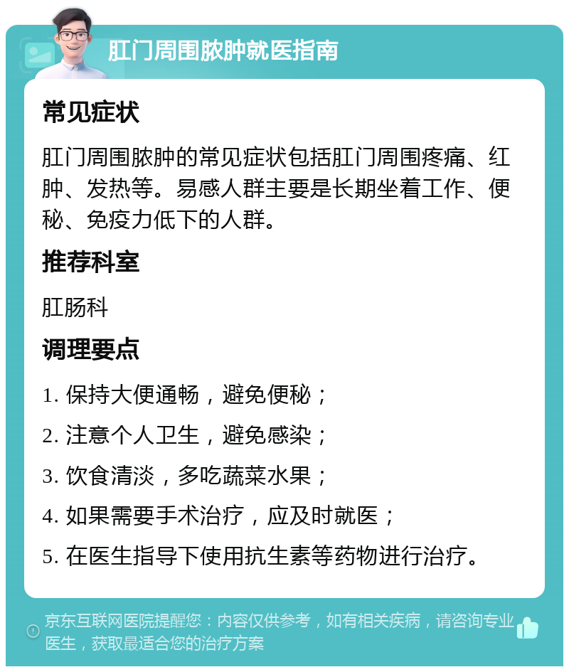 肛门周围脓肿就医指南 常见症状 肛门周围脓肿的常见症状包括肛门周围疼痛、红肿、发热等。易感人群主要是长期坐着工作、便秘、免疫力低下的人群。 推荐科室 肛肠科 调理要点 1. 保持大便通畅，避免便秘； 2. 注意个人卫生，避免感染； 3. 饮食清淡，多吃蔬菜水果； 4. 如果需要手术治疗，应及时就医； 5. 在医生指导下使用抗生素等药物进行治疗。