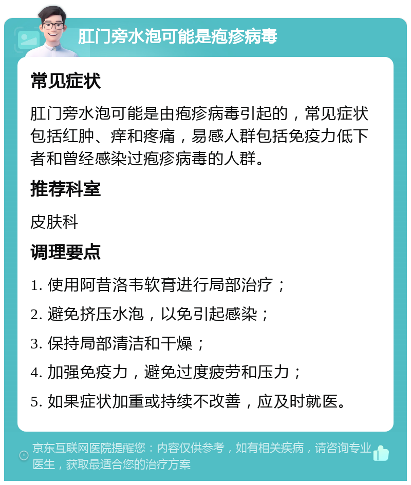 肛门旁水泡可能是疱疹病毒 常见症状 肛门旁水泡可能是由疱疹病毒引起的，常见症状包括红肿、痒和疼痛，易感人群包括免疫力低下者和曾经感染过疱疹病毒的人群。 推荐科室 皮肤科 调理要点 1. 使用阿昔洛韦软膏进行局部治疗； 2. 避免挤压水泡，以免引起感染； 3. 保持局部清洁和干燥； 4. 加强免疫力，避免过度疲劳和压力； 5. 如果症状加重或持续不改善，应及时就医。