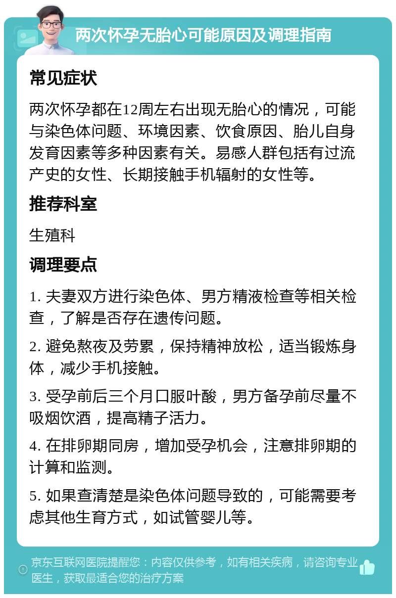 两次怀孕无胎心可能原因及调理指南 常见症状 两次怀孕都在12周左右出现无胎心的情况，可能与染色体问题、环境因素、饮食原因、胎儿自身发育因素等多种因素有关。易感人群包括有过流产史的女性、长期接触手机辐射的女性等。 推荐科室 生殖科 调理要点 1. 夫妻双方进行染色体、男方精液检查等相关检查，了解是否存在遗传问题。 2. 避免熬夜及劳累，保持精神放松，适当锻炼身体，减少手机接触。 3. 受孕前后三个月口服叶酸，男方备孕前尽量不吸烟饮酒，提高精子活力。 4. 在排卵期同房，增加受孕机会，注意排卵期的计算和监测。 5. 如果查清楚是染色体问题导致的，可能需要考虑其他生育方式，如试管婴儿等。