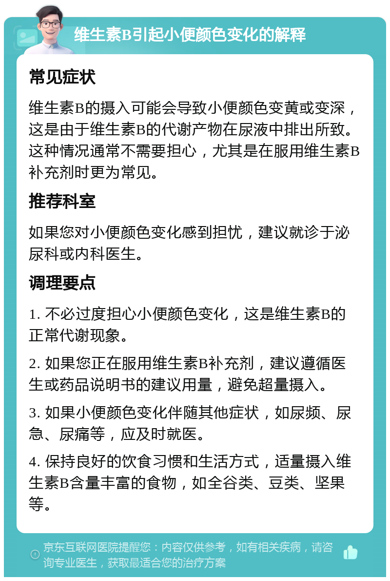 维生素B引起小便颜色变化的解释 常见症状 维生素B的摄入可能会导致小便颜色变黄或变深，这是由于维生素B的代谢产物在尿液中排出所致。这种情况通常不需要担心，尤其是在服用维生素B补充剂时更为常见。 推荐科室 如果您对小便颜色变化感到担忧，建议就诊于泌尿科或内科医生。 调理要点 1. 不必过度担心小便颜色变化，这是维生素B的正常代谢现象。 2. 如果您正在服用维生素B补充剂，建议遵循医生或药品说明书的建议用量，避免超量摄入。 3. 如果小便颜色变化伴随其他症状，如尿频、尿急、尿痛等，应及时就医。 4. 保持良好的饮食习惯和生活方式，适量摄入维生素B含量丰富的食物，如全谷类、豆类、坚果等。