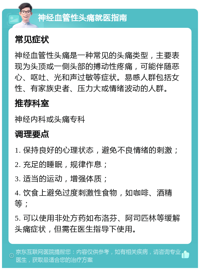 神经血管性头痛就医指南 常见症状 神经血管性头痛是一种常见的头痛类型，主要表现为头顶或一侧头部的搏动性疼痛，可能伴随恶心、呕吐、光和声过敏等症状。易感人群包括女性、有家族史者、压力大或情绪波动的人群。 推荐科室 神经内科或头痛专科 调理要点 1. 保持良好的心理状态，避免不良情绪的刺激； 2. 充足的睡眠，规律作息； 3. 适当的运动，增强体质； 4. 饮食上避免过度刺激性食物，如咖啡、酒精等； 5. 可以使用非处方药如布洛芬、阿司匹林等缓解头痛症状，但需在医生指导下使用。