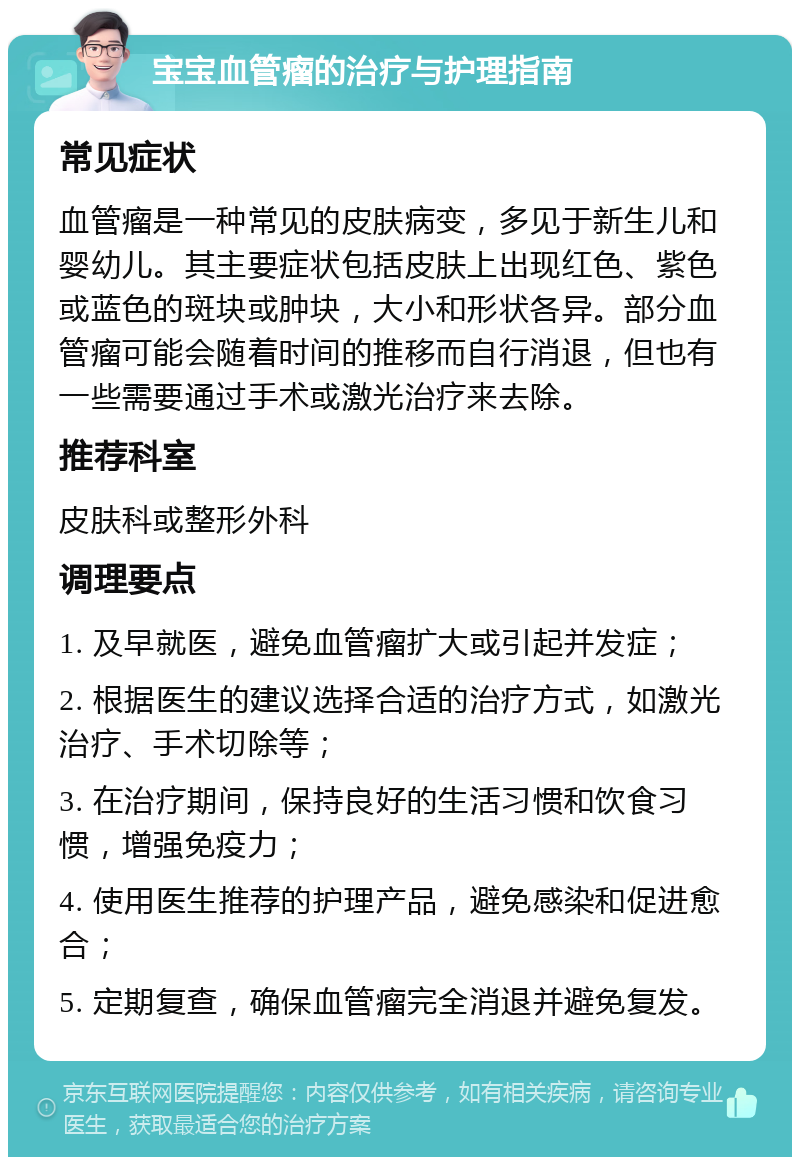 宝宝血管瘤的治疗与护理指南 常见症状 血管瘤是一种常见的皮肤病变，多见于新生儿和婴幼儿。其主要症状包括皮肤上出现红色、紫色或蓝色的斑块或肿块，大小和形状各异。部分血管瘤可能会随着时间的推移而自行消退，但也有一些需要通过手术或激光治疗来去除。 推荐科室 皮肤科或整形外科 调理要点 1. 及早就医，避免血管瘤扩大或引起并发症； 2. 根据医生的建议选择合适的治疗方式，如激光治疗、手术切除等； 3. 在治疗期间，保持良好的生活习惯和饮食习惯，增强免疫力； 4. 使用医生推荐的护理产品，避免感染和促进愈合； 5. 定期复查，确保血管瘤完全消退并避免复发。