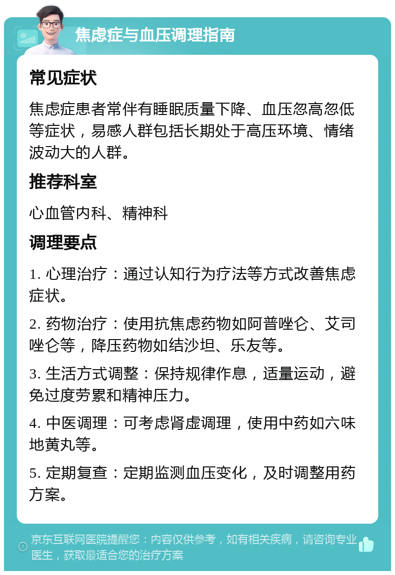 焦虑症与血压调理指南 常见症状 焦虑症患者常伴有睡眠质量下降、血压忽高忽低等症状，易感人群包括长期处于高压环境、情绪波动大的人群。 推荐科室 心血管内科、精神科 调理要点 1. 心理治疗：通过认知行为疗法等方式改善焦虑症状。 2. 药物治疗：使用抗焦虑药物如阿普唑仑、艾司唑仑等，降压药物如结沙坦、乐友等。 3. 生活方式调整：保持规律作息，适量运动，避免过度劳累和精神压力。 4. 中医调理：可考虑肾虚调理，使用中药如六味地黄丸等。 5. 定期复查：定期监测血压变化，及时调整用药方案。