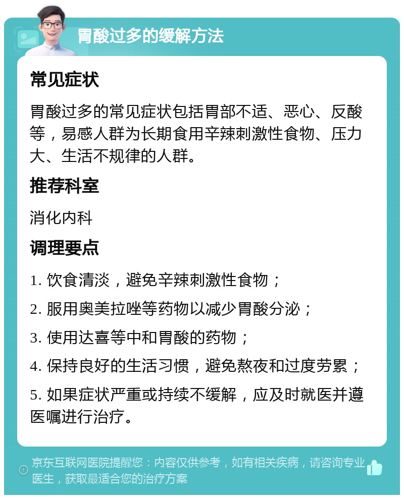 胃酸过多的缓解方法 常见症状 胃酸过多的常见症状包括胃部不适、恶心、反酸等，易感人群为长期食用辛辣刺激性食物、压力大、生活不规律的人群。 推荐科室 消化内科 调理要点 1. 饮食清淡，避免辛辣刺激性食物； 2. 服用奥美拉唑等药物以减少胃酸分泌； 3. 使用达喜等中和胃酸的药物； 4. 保持良好的生活习惯，避免熬夜和过度劳累； 5. 如果症状严重或持续不缓解，应及时就医并遵医嘱进行治疗。