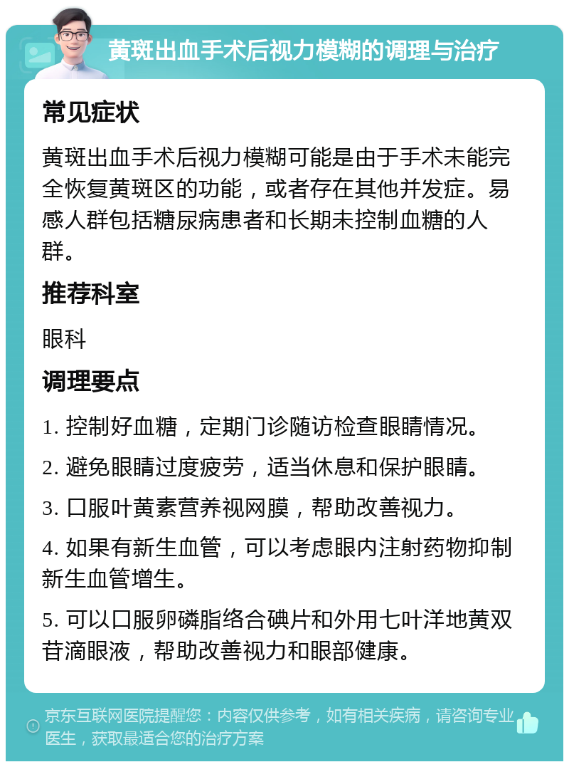 黄斑出血手术后视力模糊的调理与治疗 常见症状 黄斑出血手术后视力模糊可能是由于手术未能完全恢复黄斑区的功能，或者存在其他并发症。易感人群包括糖尿病患者和长期未控制血糖的人群。 推荐科室 眼科 调理要点 1. 控制好血糖，定期门诊随访检查眼睛情况。 2. 避免眼睛过度疲劳，适当休息和保护眼睛。 3. 口服叶黄素营养视网膜，帮助改善视力。 4. 如果有新生血管，可以考虑眼内注射药物抑制新生血管增生。 5. 可以口服卵磷脂络合碘片和外用七叶洋地黄双苷滴眼液，帮助改善视力和眼部健康。