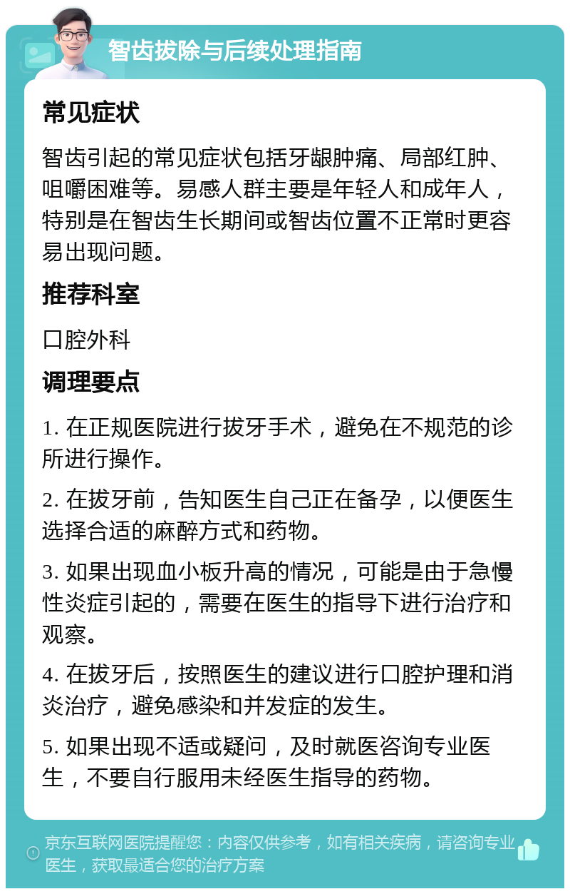 智齿拔除与后续处理指南 常见症状 智齿引起的常见症状包括牙龈肿痛、局部红肿、咀嚼困难等。易感人群主要是年轻人和成年人，特别是在智齿生长期间或智齿位置不正常时更容易出现问题。 推荐科室 口腔外科 调理要点 1. 在正规医院进行拔牙手术，避免在不规范的诊所进行操作。 2. 在拔牙前，告知医生自己正在备孕，以便医生选择合适的麻醉方式和药物。 3. 如果出现血小板升高的情况，可能是由于急慢性炎症引起的，需要在医生的指导下进行治疗和观察。 4. 在拔牙后，按照医生的建议进行口腔护理和消炎治疗，避免感染和并发症的发生。 5. 如果出现不适或疑问，及时就医咨询专业医生，不要自行服用未经医生指导的药物。