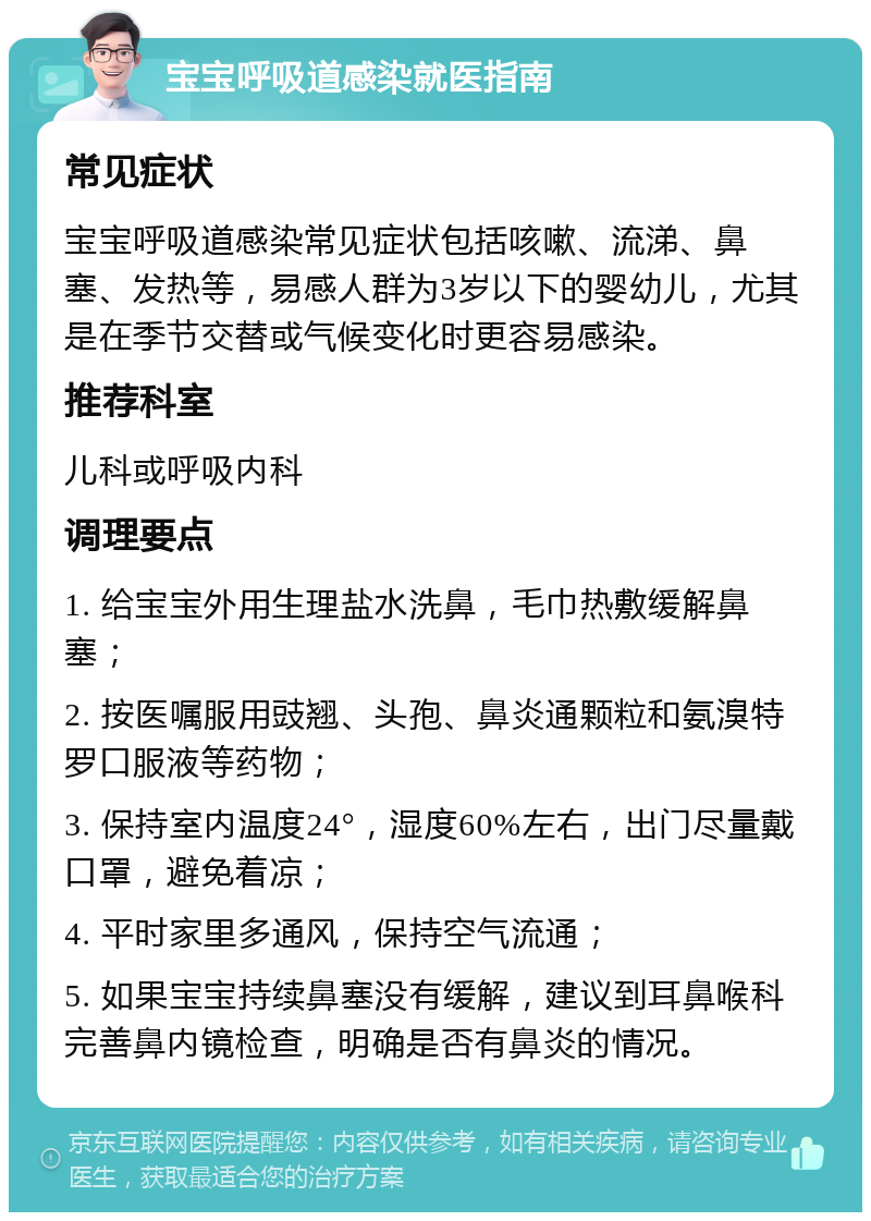 宝宝呼吸道感染就医指南 常见症状 宝宝呼吸道感染常见症状包括咳嗽、流涕、鼻塞、发热等，易感人群为3岁以下的婴幼儿，尤其是在季节交替或气候变化时更容易感染。 推荐科室 儿科或呼吸内科 调理要点 1. 给宝宝外用生理盐水洗鼻，毛巾热敷缓解鼻塞； 2. 按医嘱服用豉翘、头孢、鼻炎通颗粒和氨溴特罗口服液等药物； 3. 保持室内温度24°，湿度60%左右，出门尽量戴口罩，避免着凉； 4. 平时家里多通风，保持空气流通； 5. 如果宝宝持续鼻塞没有缓解，建议到耳鼻喉科完善鼻内镜检查，明确是否有鼻炎的情况。