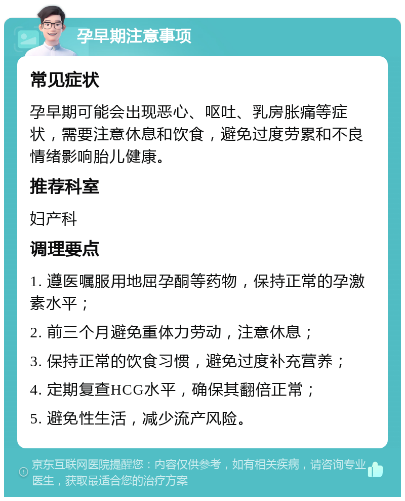 孕早期注意事项 常见症状 孕早期可能会出现恶心、呕吐、乳房胀痛等症状，需要注意休息和饮食，避免过度劳累和不良情绪影响胎儿健康。 推荐科室 妇产科 调理要点 1. 遵医嘱服用地屈孕酮等药物，保持正常的孕激素水平； 2. 前三个月避免重体力劳动，注意休息； 3. 保持正常的饮食习惯，避免过度补充营养； 4. 定期复查HCG水平，确保其翻倍正常； 5. 避免性生活，减少流产风险。