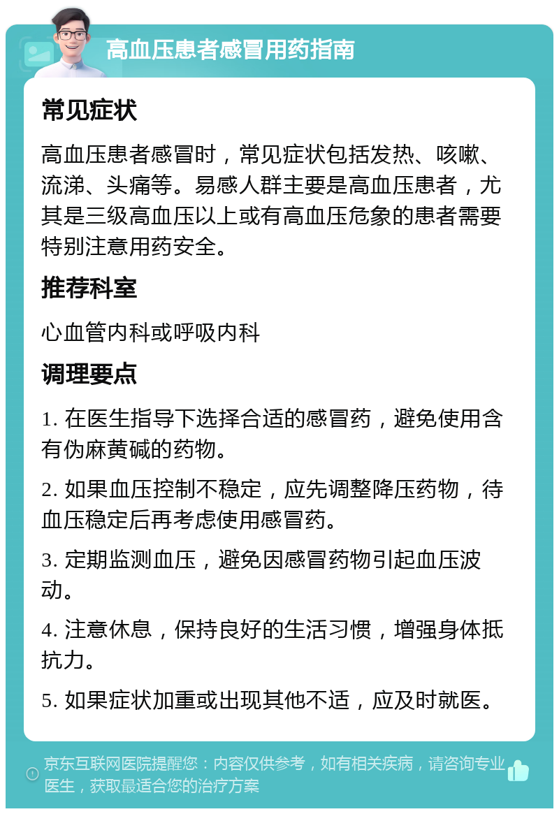 高血压患者感冒用药指南 常见症状 高血压患者感冒时，常见症状包括发热、咳嗽、流涕、头痛等。易感人群主要是高血压患者，尤其是三级高血压以上或有高血压危象的患者需要特别注意用药安全。 推荐科室 心血管内科或呼吸内科 调理要点 1. 在医生指导下选择合适的感冒药，避免使用含有伪麻黄碱的药物。 2. 如果血压控制不稳定，应先调整降压药物，待血压稳定后再考虑使用感冒药。 3. 定期监测血压，避免因感冒药物引起血压波动。 4. 注意休息，保持良好的生活习惯，增强身体抵抗力。 5. 如果症状加重或出现其他不适，应及时就医。