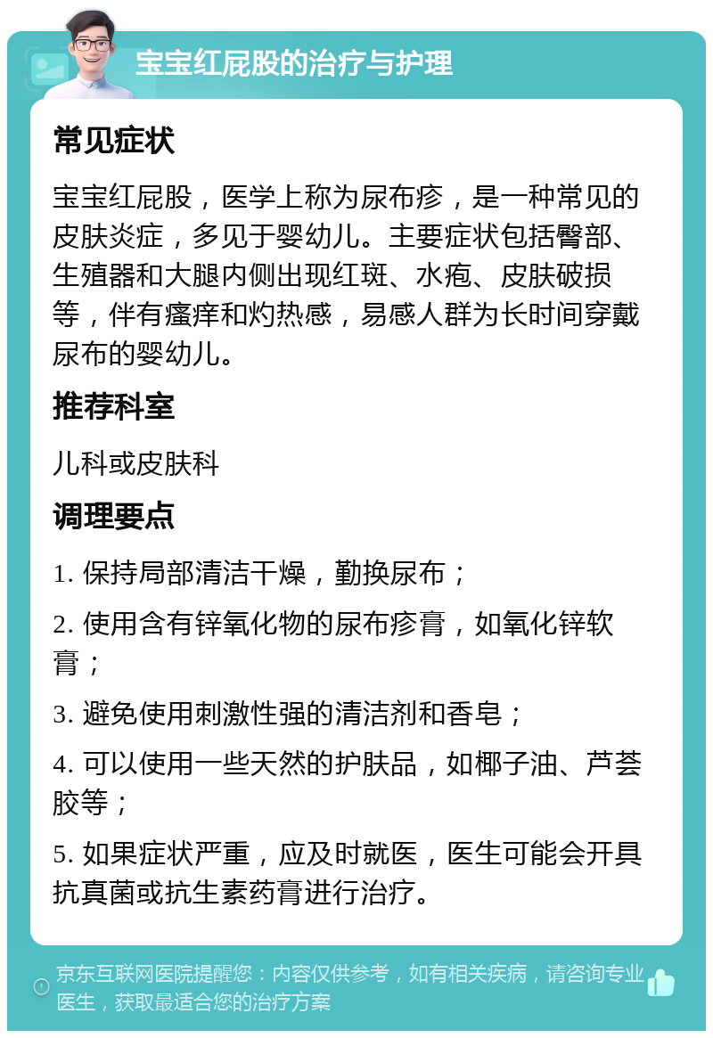 宝宝红屁股的治疗与护理 常见症状 宝宝红屁股，医学上称为尿布疹，是一种常见的皮肤炎症，多见于婴幼儿。主要症状包括臀部、生殖器和大腿内侧出现红斑、水疱、皮肤破损等，伴有瘙痒和灼热感，易感人群为长时间穿戴尿布的婴幼儿。 推荐科室 儿科或皮肤科 调理要点 1. 保持局部清洁干燥，勤换尿布； 2. 使用含有锌氧化物的尿布疹膏，如氧化锌软膏； 3. 避免使用刺激性强的清洁剂和香皂； 4. 可以使用一些天然的护肤品，如椰子油、芦荟胶等； 5. 如果症状严重，应及时就医，医生可能会开具抗真菌或抗生素药膏进行治疗。